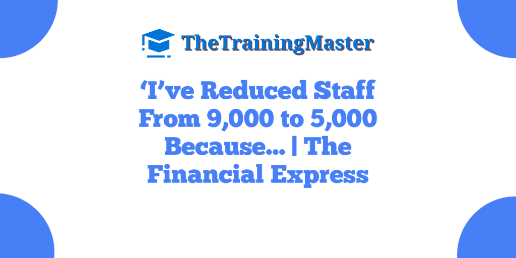 ‘I’ve Reduced Staff From 9,000 to 5,000 Because… | The Financial Express